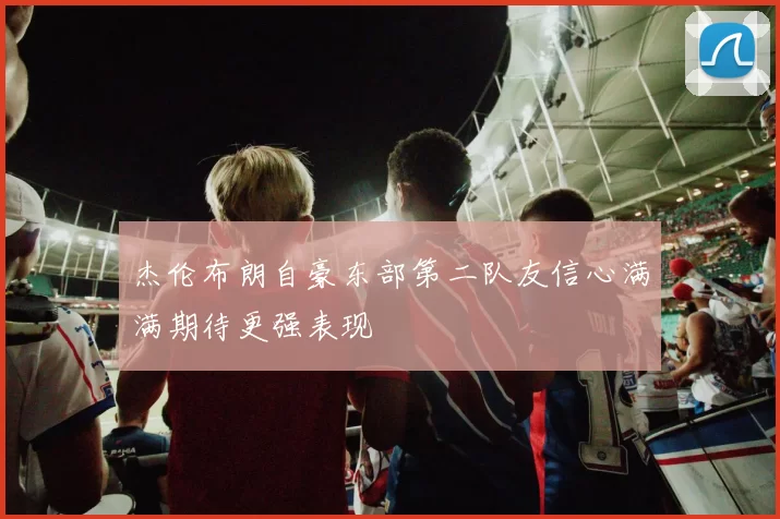 杰伦布朗自豪东部第二队友信心满满期待更强表现