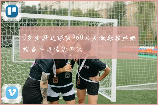 C罗生涯进球破960大关激励粉丝继续奋斗与信念不灭