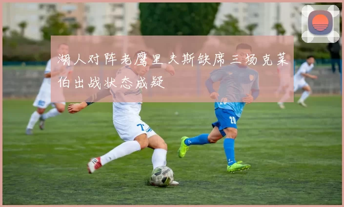 湖人对阵老鹰里夫斯缺席三场克莱伯出战状态成疑