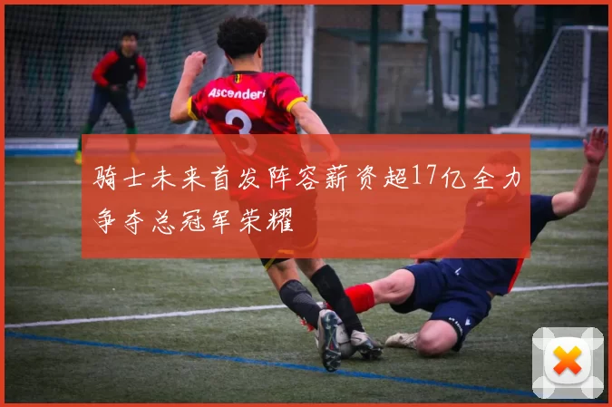 骑士未来首发阵容薪资超17亿全力争夺总冠军荣耀