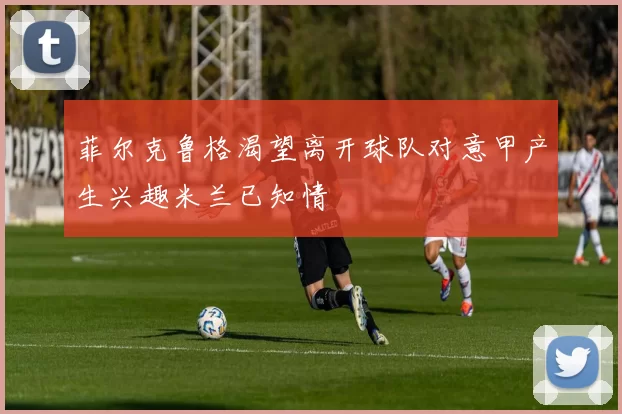 菲尔克鲁格渴望离开球队对意甲产生兴趣米兰已知情