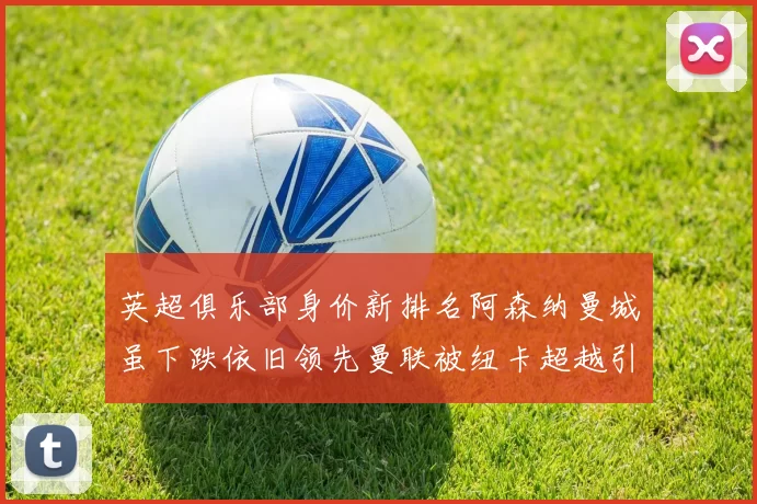 英超俱乐部身价新排名阿森纳曼城虽下跌依旧领先曼联被纽卡超越引关注