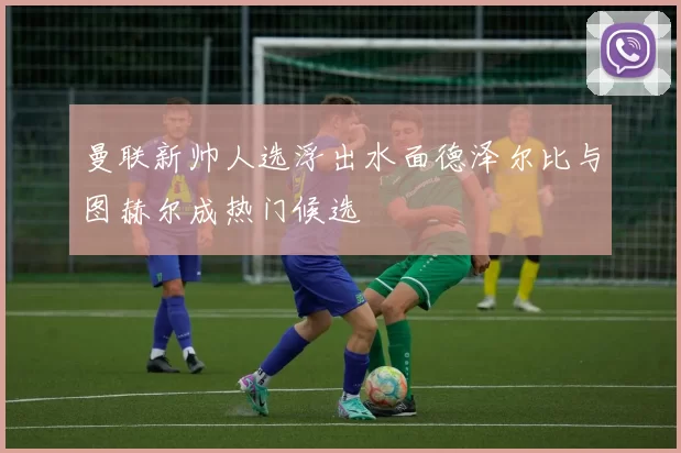 曼联新帅人选浮出水面德泽尔比与图赫尔成热门候选