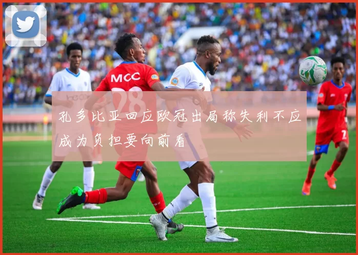 孔多比亚回应欧冠出局称失利不应成为负担要向前看
