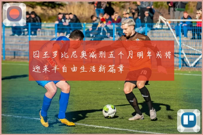 囚王罗比尼奥减刑五个月明年或将迎来半自由生活新篇章