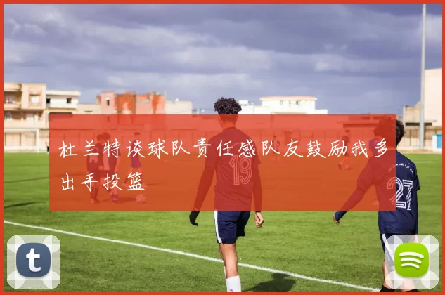 杜兰特谈球队责任感队友鼓励我多出手投篮