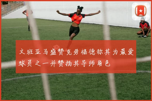 文班亚马盛赞克劳福德称其为最爱球员之一并赞扬其导师角色