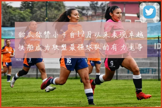 甜瓜称赞小卡自12月以来表现卓越快船成为联盟最强球队的有力竞争者